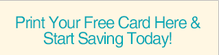 Print Your Free Card Here & Start Saving Today!